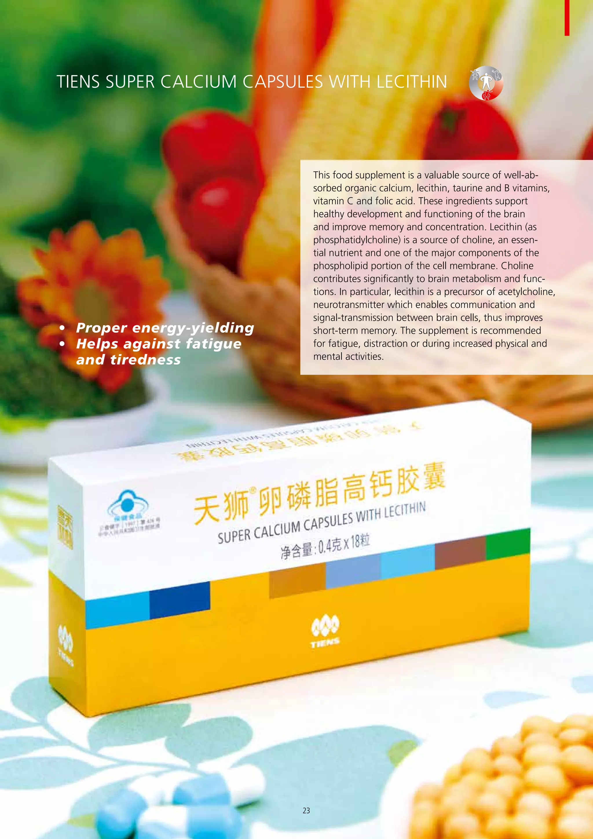 TIENS Super Calcium Capsules with Lecithin
This food supplement is a valuable source of well-ab-
sorbed organic calcium, lecithin, taurine and B vitamins,
vitamin C and folic acid. These ingredients support
healthy development and functioning of the brain
and improve memory and concentration. Lecithin (as
phosphatidylcholine) is a source of choline, an essen-
tial nutrient and one of the major components of the
phospholipid portion of the cell membrane. Choline
contributes significantly to brain metabolism and func-
tions. In particular, lecithin is a precursor of acetylcholine,
neurotransmitter which enables communication and
signal-transmission between brain cells, thus improves
short-term memory. The supplement is recommended
for fatigue, distraction or during increased physical and
mental activities.
•	 Proper energy-yielding
•	 Helps against fatigue 	
and tiredness
23
 