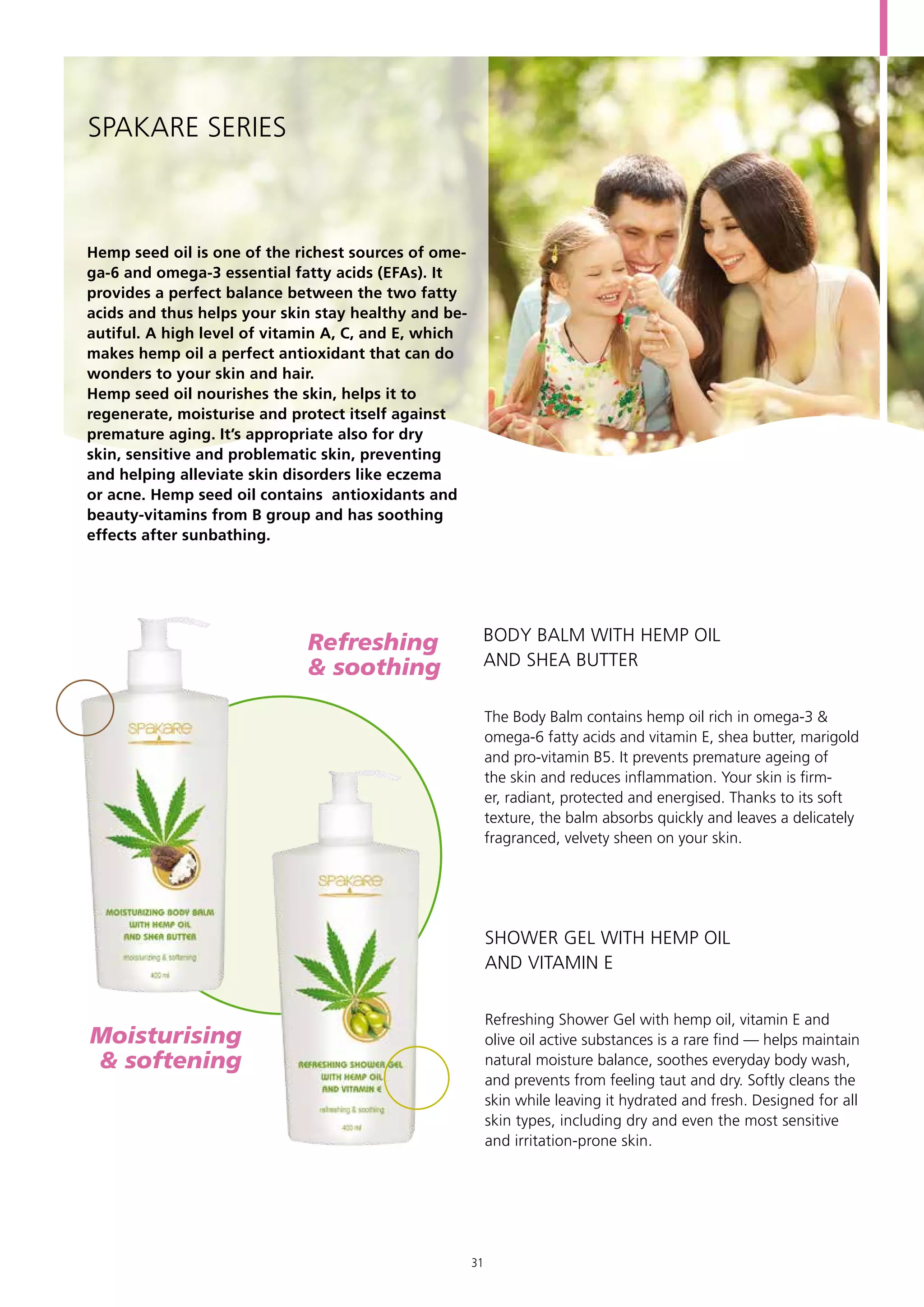 Hemp seed oil is one of the richest sources of ome-
ga-6 and omega-3 essential fatty acids (EFAs). It
provides a perfect balance between the two fatty
acids and thus helps your skin stay healthy and be-
autiful. A high level of vitamin A, C, and E, which
makes hemp oil a perfect antioxidant that can do
wonders to your skin and hair.
Hemp seed oil nourishes the skin, helps it to
regenerate, moisturise and protect itself against
premature aging. It’s appropriate also for dry
skin, sensitive and problematic skin, preventing
and helping alleviate skin disorders like eczema
or acne. Hemp seed oil contains antioxidants and
beauty-vitamins from B group and has soothing
effects after sunbathing.
SPAKARE Series
The Body Balm contains hemp oil rich in omega-3 &
omega-6 fatty acids and vitamin E, shea butter, marigold
and pro-vitamin B5. It prevents premature ageing of
the skin and reduces inflammation. Your skin is firm-
er, radiant, protected and energised. Thanks to its soft
texture, the balm absorbs quickly and leaves a delicately
fragranced, velvety sheen on your skin.
Refreshing Shower Gel with hemp oil, vitamin E and
olive oil active substances is a rare find — helps maintain
natural moisture balance, soothes everyday body wash,
and prevents from feeling taut and dry. Softly cleans the
skin while leaving it hydrated and fresh. Designed for all
skin types, including dry and even the most sensitive
and irritation-prone skin.
BODY BALM WITH HEMP OIL
AND SHEA BUTTER
SHOWER GEL WITH HEMP OIL
AND VITAMIN E
Moisturising	
& softening
Refreshing 	
& soothing
31
 