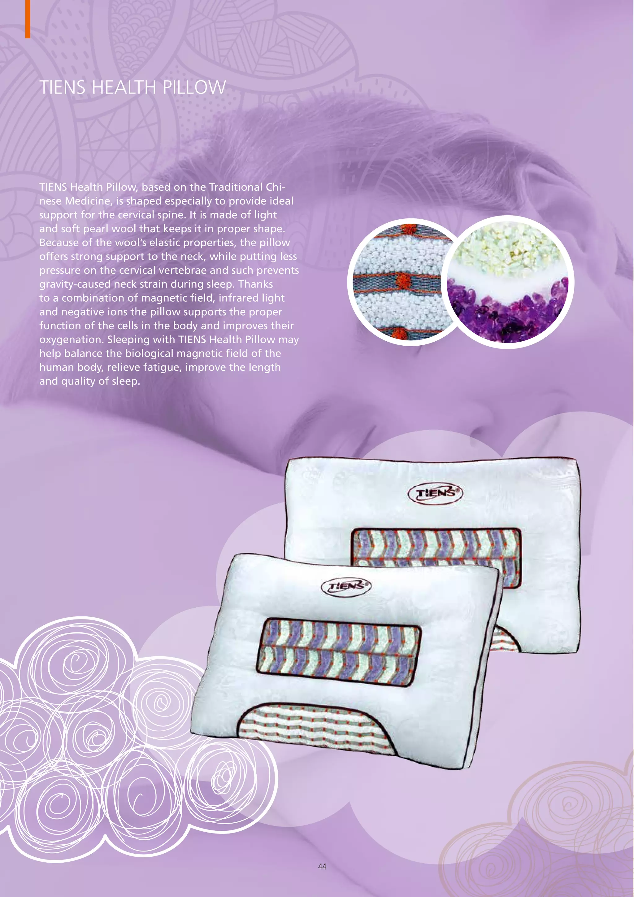 TIENS Health Pillow
TIENS Health Pillow, based on the Traditional Chi-
nese Medicine, is shaped especially to provide ideal
support for the cervical spine. It is made of light
and soft pearl wool that keeps it in proper shape.
Because of the wool’s elastic properties, the pillow
offers strong support to the neck, while putting less
pressure on the cervical vertebrae and such prevents
gravity-caused neck strain during sleep. Thanks
to a combination of magnetic field, infrared light
and negative ions the pillow supports the proper
function of the cells in the body and improves their
oxygenation. Sleeping with TIENS Health Pillow may
help balance the biological magnetic field of the
human body, relieve fatigue, improve the length
and quality of sleep.
44
 