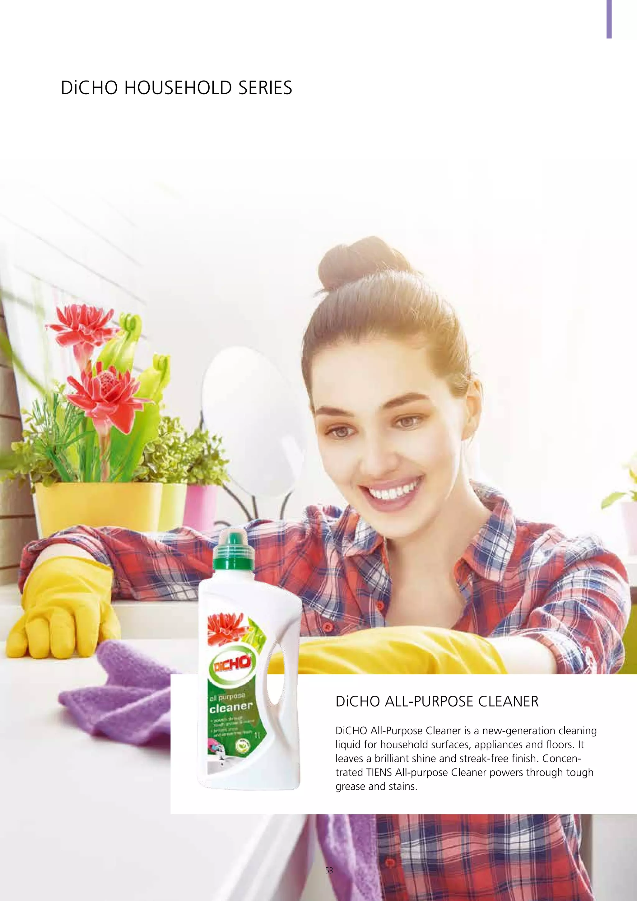 DiCHO HOUSEHOLD SERIES
DiCHO All-Purpose Cleaner is a new-generation cleaning
liquid for household surfaces, appliances and floors. It
leaves a brilliant shine and streak-free finish. Concen-
trated TIENS All-purpose Cleaner powers through tough
grease and stains.
DiCHO All-purpose Cleaner
53
 