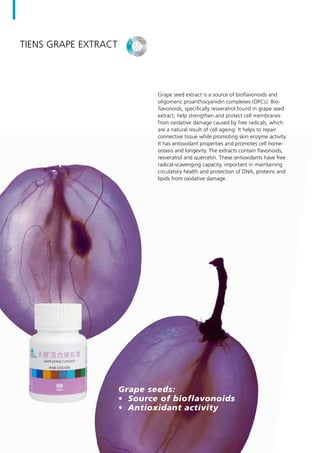 Grape seed extract is a source of bioflavonoids and
oligomeric proanthocyanidin complexes (OPCs). Bio-
flavonoids, specifically resveratrol found in grape seed
extract, help strengthen and protect cell membranes
from oxidative damage caused by free radicals, which
are a natural result of cell ageing. It helps to repair
connective tissue while promoting skin enzyme activity.
It has antioxidant properties and promotes cell home-
ostasis and longevity. The extracts contain flavonoids,
resveratrol and quercetin. These antioxidants have free
radical-scavenging capacity, important in maintaining
circulatory health and protection of DNA, proteins and
lipids from oxidative damage.
Grape seeds:
•	 Source of bioflavonoids
•	 Antioxidant activity
TIENS Grape Extract
 