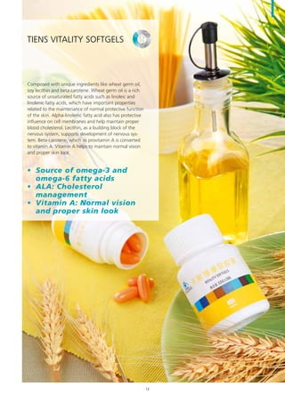 Composed with unique ingredients like wheat germ oil,
soy lecithin and beta carotene. Wheat germ oil is a rich
source of unsaturated fatty acids such as linoleic and
linolenic fatty acids, which have important properties
related to the maintenance of normal protective function
of the skin. Alpha-linolenic fatty acid also has protective
influence on cell membranes and help maintain proper
blood cholesterol. Lecithin, as a building block of the
nervous system, supports development of nervous sys-
tem. Beta-carotene, which as provitamin A is converted
to vitamin A. Vitamin A helps to maintain normal vision
and proper skin look.
•	 Source of omega-3 and
omega-6 fatty acids
•	 ALA: Cholesterol
management
•	 Vitamin A: Normal vision
and proper skin look
TIENS Vitality Softgels
13
 