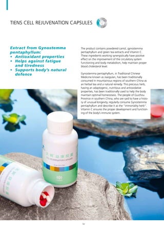 TIENS Cell Rejuvenation Capsules
The product contains powdered carrot, gynostemma
pentaphyllum and green tea extracts and Vitamin C.
These ingredients working synergistically have positive
effect on the improvement of the circulatory system
functioning and body metabolism, help maintain proper
blood cholesterol level.
Gynostemma pentaphyllum, in Traditional Chinese
Medicine known as Jiaogulan, has been traditionally
consumed in mountainous regions of southern China as
an herbal tea and a natural remedy. This precious herb,
having an adaptogenic, nutritious and antioxidative
properties, has been traditionally used to help the body
maintain optimal homeostasis. The people of Guizhou
Province in southern China, who are said to have a histo-
ry of unusual longevity, regularly consume Gynostemma
pentaphyllum and describe it as the “immortality herb”.
Vitamin C ensures the proper development and function-
ing of the body’s immune system.
Extract from Gynostemma
pentaphyllum:
•	 Antioxidant properties
•	 Helps against fatigue
and tiredness
•	 Supports body’s natural
defence
14
 