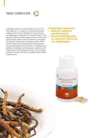 TIENS Cordyceps
Cordyceps sinensis has a long tradition of use in Chi-
nese medicine. It is a species of fungus that has been
widely used by Chinese herbalists for its rejuvenative
and adaptogenic properties for hundreds of years. It has
also been used to increase energy, enhance stamina and
reduce fatigue. Recent scientific research on cordyceps
has proved a broad range of biological actions. Mech-
anism of these actions have been primarily explained
through high polysaccharide content in cordyceps and a
presence of cordycepin and adenosine, substances with
a large spectrum of biological activities, such as energy
transfer. It has been found that cordyceps boosts athlet-
ic performance.
Cordyceps sinensis:
•	 Boosts athletic
performance
•	 Used traditionally
in ancient China as
an adaptogen
16
 