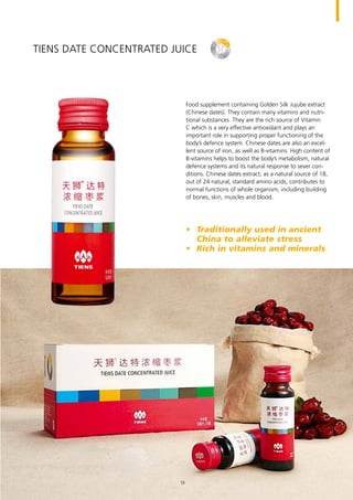 •	 Traditionally used in ancient
China to alleviate stress
•	 Rich in vitamins and minerals
TIENS Date Concentrated Juice
Food supplement containing Golden Silk Jujube extract
(Chinese dates). They contain many vitamins and nutri-
tional substances. They are the rich source of Vitamin
C which is a very effective antioxidant and plays an
important role in supporting proper functioning of the
body’s defence system. Chinese dates are also an excel-
lent source of iron, as well as B-vitamins. High content of
B-vitamins helps to boost the body’s metabolism, natural
defence systems and its natural response to sever con-
ditions. Chinese dates extract, as a natural source of 18,
out of 24 natural, standard amino acids, contributes to
normal functions of whole organism, including building
of bones, skin, muscles and blood.
19
 