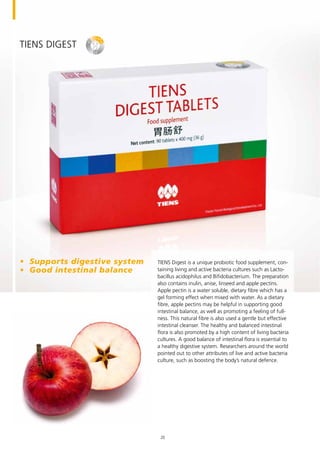 TIENS Digest
TIENS Digest is a unique probiotic food supplement, con-
taining living and active bacteria cultures such as Lacto-
bacillus acidophilus and Bifidobacterium. The preparation
also contains inulin, anise, linseed and apple pectins.
Apple pectin is a water soluble, dietary fibre which has a
gel forming effect when mixed with water. As a dietary
fibre, apple pectins may be helpful in supporting good
intestinal balance, as well as promoting a feeling of full-
ness. This natural fibre is also used a gentle but effective
intestinal cleanser. The healthy and balanced intestinal
flora is also promoted by a high content of living bacteria
cultures. A good balance of intestinal flora is essential to
a healthy digestive system. Researchers around the world
pointed out to other attributes of live and active bacteria
culture, such as boosting the body’s natural defence.
•	 Supports digestive system
•	 Good intestinal balance
20
 