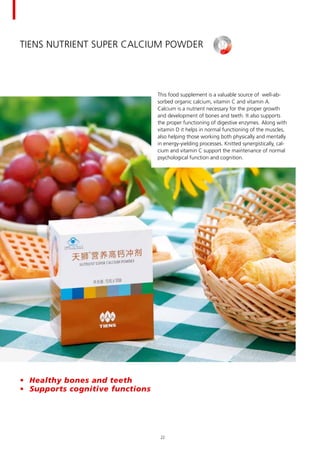 TIENS Nutrient Super Calcium Powder
This food supplement is a valuable source of well-ab-
sorbed organic calcium, vitamin C and vitamin A.
Calcium is a nutrient necessary for the proper growth
and development of bones and teeth. It also supports
the proper functioning of digestive enzymes. Along with
vitamin D it helps in normal functioning of the muscles,
also helping those working both physically and mentally
in energy-yielding processes. Knitted synergistically, cal-
cium and vitamin C support the maintenance of normal
psychological function and cognition.
•	 Healthy bones and teeth
•	 Supports cognitive functions
22
 