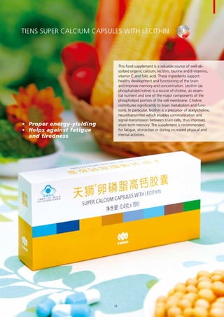 TIENS Super Calcium Capsules with Lecithin
This food supplement is a valuable source of well-ab-
sorbed organic calcium, lecithin, taurine and B vitamins,
vitamin C and folic acid. These ingredients support
healthy development and functioning of the brain
and improve memory and concentration. Lecithin (as
phosphatidylcholine) is a source of choline, an essen-
tial nutrient and one of the major components of the
phospholipid portion of the cell membrane. Choline
contributes significantly to brain metabolism and func-
tions. In particular, lecithin is a precursor of acetylcholine,
neurotransmitter which enables communication and
signal-transmission between brain cells, thus improves
short-term memory. The supplement is recommended
for fatigue, distraction or during increased physical and
mental activities.
•	 Proper energy-yielding
•	 Helps against fatigue 	
and tiredness
23
 