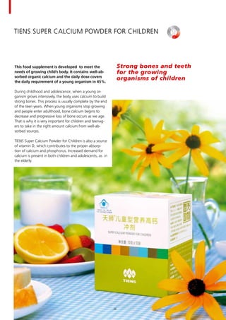 TIENS Super Calcium Powder for Children
This food supplement is developed to meet the
needs of growing child’s body. It contains well-ab-
sorbed organic calcium and the daily dose covers
the daily requirement of a young organism in 45%.
During childhood and adolescence, when a young or-
ganism grows intensively, the body uses calcium to build
strong bones. This process is usually complete by the end
of the teen years. When young organisms stop growing
and people enter adulthood, bone calcium begins to
decrease and progressive loss of bone occurs as we age.
That is why it is very important for children and teenag-
ers to take in the right amount calcium from well-ab-
sorbed sources.
TIENS Super Calcium Powder for Children is also a source
of vitamin D, which contributes to the proper absorp-
tion of calcium and phosphorus. Increased demand for
calcium is present in both children and adolescents, as in
the elderly.
Strong bones and teeth 	
for the growing 	
organisms of children
24
 
