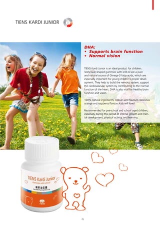 DHA:
•	 Supports brain function
•	 Normal vision
TIENS Kardi Junior is an ideal product for children.
Tasty bear-shaped gummies with krill oil are a pure
and natural source of Omega-3 fatty acids, which are
especially important for young children’s proper devel-
opment. They help to build the nervous system, support
the cardiovascular system by contributing to the normal
function of the heart. DHA is also vital for healthy brain
function and vision.
100% natural ingredients, colours and flavours. Delicious
orange and raspberry flavours kids will love!
Recommended for pre-school and school aged children,
especially during this period of intense growth and men-
tal development, physical activity, and learning.
TIENS Kardi Junior
25
 