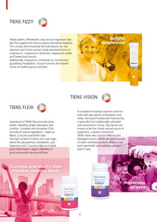 Natural
magnesium
Curcuma and devil’s claw:
Flexible, healthy joints
Protection	
of eyes
TIENS Fizzy
TIENS Flexi
Ingredients of TIENS Flexi promote joints
health, flexibility, proper lubrication and
comfort. Complete and innovative TCM
formula of natural ingredients – Agaricus
Blazei, Curcuma and Devil’s claw.
The high content of classic joint care ingre-
dients like glucosamine, chondroitin, and
hyaluronic acid. Curcuma helps to combat
joint inflammation, regains flexibility of
joints and avoids morning stiffness.
TIENS Vision
A complex of essential vitamins and min-
erals with eye-specific antioxidants and
herbs. Formula enriched with Goji berries,
a berry-like fruit traditionally cultivated
and consumed in China. Goji berries are
known to be the richest natural source of
zeaxanthin, a potent caretonoid.
TIENS Vision also contains Bilberry and
Marigold extracts, which are good sources
of lutein and beta-carotene. Bilberry sup-
ports eye health and stabilizes collagen
level in eyes.
Highly potent, effervescent, easy-to-use magnesium tab-
lets that support the nervous system and relieve tiredness.
This unique and innovative formula boosts our me-
tabolism with three natural, easily absorbed forms of
magnesium: magnesium carbonate, magne­sium oxide,
and Sweet basil extract.
Additionally, magnesium contributes to normal ener-
gy-yielding metabolism, muscle function and mainte-
nance of healthy bones and teeth.
26
 