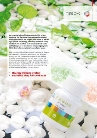 TIENS Zinc
An essential mineral (micronutrient), Zinc is fun-
damental for the proper functioning of the body’s
natural resistance, and plays a pivotal role in the bo-
dy’s growth and energy producing processes. Daily
intake of zinc is critical to maintain a steady state,
as the body has no specialized zinc storage system.
TIENS Zinc helps to replenish normal zinc levels.
Zinc, being considered by traditional medicine as “beauty
microelement”, promotes healthy skin, hair, and nails.
Having said that, to be emphasized that zinc not only
supports women’s beauty, but also plays a crucial role
in fertility and reproduction cycle. Zinc supports normal
taste and vision. It also supports cell growth, DNA forma-
tion and protein synthesis. It exerts antioxidant activity
and can support a healthy immune system.
•	 Healthy immune system
•	 Beautiful skin, hair and nails
27
 