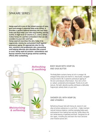 Hemp seed oil is one of the richest sources of ome-
ga-6 and omega-3 essential fatty acids (EFAs). It
provides a perfect balance between the two fatty
acids and thus helps your skin stay healthy and be-
autiful. A high level of vitamin A, C, and E, which
makes hemp oil a perfect antioxidant that can do
wonders to your skin and hair.
Hemp seed oil nourishes the skin, helps it to
regenerate, moisturise and protect itself against
premature aging. It’s appropriate also for dry
skin, sensitive and problematic skin, preventing
and helping alleviate skin disorders like eczema
or acne. Hemp seed oil contains antioxidants and
beauty-vitamins from B group and has soothing
effects after sunbathing.
SPAKARE Series
The Body Balm contains hemp oil rich in omega-3 &
omega-6 fatty acids and vitamin E, shea butter, marigold
and pro-vitamin B5. It prevents premature ageing of
the skin and reduces inflammation. Your skin is firm-
er, radiant, protected and energised. Thanks to its soft
texture, the balm absorbs quickly and leaves a delicately
fragranced, velvety sheen on your skin.
Refreshing Shower Gel with hemp oil, vitamin E and
olive oil active substances is a rare find — helps maintain
natural moisture balance, soothes everyday body wash,
and prevents from feeling taut and dry. Softly cleans the
skin while leaving it hydrated and fresh. Designed for all
skin types, including dry and even the most sensitive
and irritation-prone skin.
BODY BALM WITH HEMP OIL
AND SHEA BUTTER
SHOWER GEL WITH HEMP OIL
AND VITAMIN E
Moisturising	
& softening
Refreshing 	
& soothing
31
 