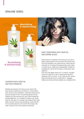 spakare Series
Revitalising shampoo with hemp oil, pro-vitamin B5,
olive oil active substances and vitamin E, concentrated
with natural, active ingredients. It cleanses moistures and
protects all types of hair. It’s extremely gentle formula
respects the most sensitive hair, even colour-treated dry
and damaged hair. It is suitable for frequent use. Hemp
seed oil, naturally rich in omega-3 & omega-6 fatty acids,
helps maintain natural moisture balance, sustaining the
hair nourished and shiny. Pro-vitamin B5 increases the
water content of hair and improves its elasticity.
Nourishing hair conditioner with hemp oil and marine
algae, wheat proteins and pro-vitamin B5 provide mois-
ture and strengthen your scalp and hair. Hemp seed oil,
naturally rich in omega-3 & omega-6 fatty acids, helps
to restore shine, vitality and manageability. Suitable for
everyday hair care for all hair types, including dry, dam-
aged hair.
Irish moss (red algae), being rich in nutrients, has been
known for ages for its role in regaining the youthful
properties of hair and skin. It can make the skin remark-
ably soft while giving hair a high level of “slippage”,
helping hair being combed properly, by untangling them.
SHAMPOO WITH HEMP OIL
AND PRO-VITAMIN B5
HAIR CONDITIONER WITH HEMP OIL
AND MARINE ALGAE
Revitalising	
& moisturising
Nourishing	
& moisturising
32
 