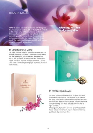 Glowing, relaxed
and young skin
TIENS TS Masks are made of natural silk that gives
its unique luxury texture. Silk is the lightest, softest
and thinnest natural fibre in nature, containing
18 kinds of amino acids and many kinds of trace
elements good for human body. There are more
proteins contained in the masks than in a single
pearl. The masks are highly compatible with human
skin and are safely protecting it.
The mask is mainly made of snail slime essence which is
a deeply hydrating substance. Other moisturising agents
like aloe leaves juice, starfish extract, pomegranate
extract and hyaluronic acid leave the skin smooth and
supple. The mask provides in-depth hydration. At the
same time, it forms a hydrating layer to protect your skin
from dryness.
The mask offers advanced abilities to repair skin and
protect from free radicals. The essence of orchid and
the snow lotus extract (Saussurea involucrata) revitalize
and stimulate the skin making it soft, smooth and much
younger looking. The mask provides antioxidants to
fight wrinkles.
Wheat gluten, hyaluronic acid and Spilanthes acmella
flower extract nourish skin, impart moisture-retaining
qualities to dry or mature skin.
TIENS TS MASKS
TS Moisturising Mask
TS Revitalizing Mask
33
 