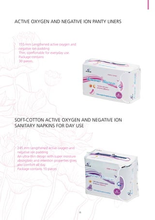 Active oxygen and negative ion panty liners
155 mm Lengthened active oxygen and
negative ion padding
Thin, comfortable for everyday use.
Package contains
30 pieces.
Soft-cotton active oxygen and negative ion
sanitary napkins for day use
245 mm Lengthened active oxygen and
negative ion padding
An ultra-thin design with super moisture
absorption and retention properties gives
you comfort all day.
Package contains 10 pieces
35
 
