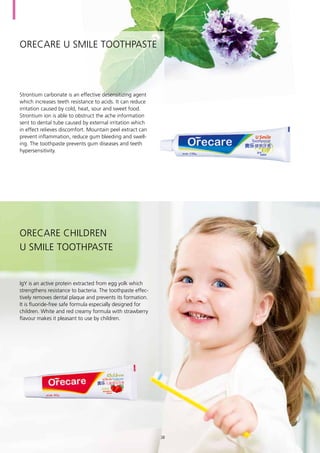 Orecare U Smile Toothpaste
Strontium carbonate is an effective desensitizing agent
which increases teeth resistance to acids. It can reduce
irritation caused by cold, heat, sour and sweet food.
Strontium ion is able to obstruct the ache information
sent to dental tube caused by external irritation which
in effect relieves discomfort. Mountain peel extract can
prevent inflammation, reduce gum bleeding and swell-
ing. The toothpaste prevents gum diseases and teeth
hypersensitivity.
Orecare Children
U Smile Toothpaste
IgY is an active protein extracted from egg yolk which
strengthens resistance to bacteria. The toothpaste effec-
tively removes dental plaque and prevents its formation.
It is fluoride-free safe formula especially designed for
children. White and red creamy formula with strawberry
flavour makes it pleasant to use by children.
38
 