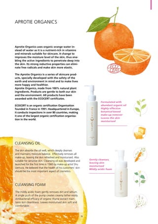 Aprotie organics
Aprotie Organics uses organic orange water in-
stead of water as it is a nutrient-rich in vitamins
and minerals suitable for skincare. It change to
improves the moisture level of the skin, thus ena-
bling the active ingredients to penetrate deep into
the skin. Its strong reductive properties can elimi-
nate free radicals and make skin more elastic.
The Aprotie Organics is a series of skincare prod-
ucts, specially developed with the safety of the
earth and environment in mind and to make lives
more happy and healthier.
Aprotie Organics, made from 100% natural plant
ingredients. Products are gentle to both our skin
and the environment. All products have been
awarded with the ECOCERT certificates.
ECOCERT is an organic certification Organisation
founded in France in 1991. Headquartered in Europe,
it conducts inspections in over 80 countries, making
it one of the largest organic certification organisa-
tion in the world.
The skin absorbs the oil well, which deeply cleanses
and maintains moisture balance. Effectively removes all
make-up, leaving the skin refreshed and moisturised. Also
suitable for sensitive skin. Cleansing oil was developed and
launched for the first time in 1960 by make-up artist Shu
Uemura. He believed that the health of his customers’ skin
should be the most important aspect of cosmetics.
Formulated with
abundant organic oil
Highly effective
botanical-based
make-up remover
Leaves the skin
moisturised
The mildly acidic foam gently removes dirt and sebum.
A single push of the pump creates creamy lather easily.
Antibacterial efficacy of organic thyme extract main-
tains skin cleanliness. Leaves moisturised skin soft and
comfortable.
Gently cleanses,
leaving skin
moisturised
Mildly acidic foam
Cleansing Oil
Cleansing Foam
39
 