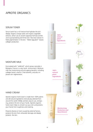Aprotie organics
Serum toner has a rich texture that hydrates the skin
deeply. Organic orange water and organic vegetable
extracts, which use an ancient Japanese formula contrib-
ute to young looking and firmer skin. Rice bran extract in-
hibits pigmentation in the skin. “Water egg plant” boosts
collagen production.
Formulated with “wildcraft” which grows naturally in
Bretagne, France in a very harsh environment. Moisture
milk has moisturising and anti-ageing benefits, including
collagen boost, vitamin C-like benefits, and also im-
proves skin regeneration.
Aprotie organics hand cream is made from 100% plants
and all-natural ingredients meticulously selected from
around the world. Mildly scented, easy-to-use, energis-
ing, protects the skin of your hands. Aprotie organics
hand cream helps to smooth out your skin and protects
your hands from roughness and cracking.
Prevents dryness or harm caused by external factors,
protects the skin from ultraviolet damage and deeply
protects the skin.
SERUM TONER
MOISTURE MILK
hand cream
100%
natural
plant
ingredients
100%
natural
plant
ingredients
Moisturising
Protection and
Nourishment
40
 