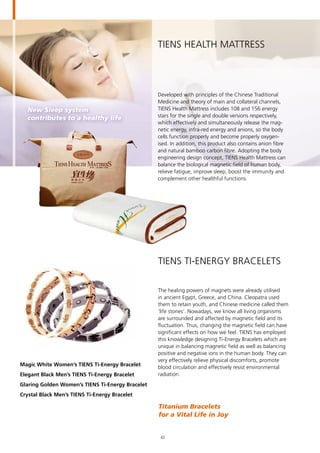 New Sleep system
contributes to a healthy life
TIENS Health Mattress
Developed with principles of the Chinese Traditional
Medicine and theory of main and collateral channels,
TIENS Health Mattress includes 108 and 156 energy
stars for the single and double versions respectively,
which effectively and simultaneously release the mag-
netic energy, infra-red energy and anions, so the body
cells function properly and become properly oxygen-
ised. In addition, this product also contains anion fibre
and natural bamboo carbon fibre. Adopting the body
engineering design concept, TIENS Health Mattress can
balance the biological magnetic field of human body,
relieve fatigue, improve sleep, boost the immunity and
complement other healthful functions.
Magic White Women’s TIENS Ti-Energy Bracelet
Elegant Black Men’s TIENS Ti-Energy Bracelet
Glaring Golden Women’s TIENS Ti-Energy Bracelet
Crystal Black Men’s TIENS Ti-Energy Bracelet
TIENS Ti-Energy Bracelets
The healing powers of magnets were already utilised
in ancient Egypt, Greece, and China. Cleopatra used
them to retain youth, and Chinese medicine called them
’life stones’. Nowadays, we know all living organisms
are surrounded and affected by magnetic field and its
fluctuation. Thus, changing the magnetic field can have
significant effects on how we feel. TIENS has employed
this knowledge designing Ti-Energy Bracelets which are
unique in balancing magnetic field as well as balancing
positive and negative ions in the human body. They can
very effectively relieve physical discomforts, promote
blood circulation and effectively resist environmental
radiation.
Titanium Bracelets	
for a Vital Life in Joy
42
 