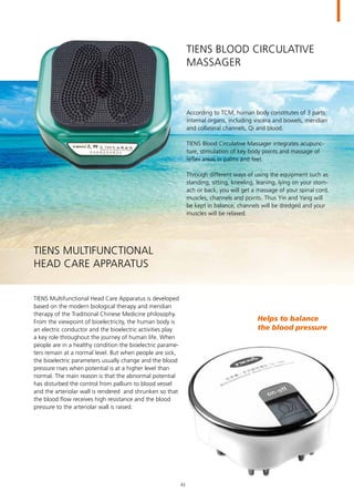 TIENS Blood Circulative
Massager
According to TCM, human body constitutes of 3 parts:
internal organs, including viscera and bowels, meridian
and collateral channels, Qi and blood.
TIENS Blood Circulative Massager integrates acupunc-
ture, stimulation of key body points and massage of
reflex areas in palms and feet.
Through different ways of using the equipment such as
standing, sitting, kneeling, leaning, lying on your stom-
ach or back, you will get a massage of your spinal cord,
muscles, channels and points. Thus Yin and Yang will
be kept in balance, channels will be dredged and your
muscles will be relaxed.
TIENS Multifunctional Head Care Apparatus is developed
based on the modern biological therapy and meridian
therapy of the Traditional Chinese Medicine philosophy.
From the viewpoint of bioelectricity, the human body is
an electric conductor and the bioelectric activities play
a key role throughout the journey of human life. When
people are in a healthy condition the bioelectric parame-
ters remain at a normal level. But when people are sick,
the bioelectric parameters usually change and the blood
pressure rises when potential is at a higher level than
normal. The main reason is that the abnormal potential
has disturbed the control from pallium to blood vessel
and the arteriolar wall is rendered and shrunken so that
the blood flow receives high resistance and the blood
pressure to the arteriolar wall is raised.
TIENS Multifunctional
Head Care Apparatus
Helps to balance
the blood pressure
43
 