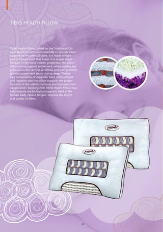 TIENS Health Pillow
TIENS Health Pillow, based on the Traditional Chi-
nese Medicine, is shaped especially to provide ideal
support for the cervical spine. It is made of light
and soft pearl wool that keeps it in proper shape.
Because of the wool’s elastic properties, the pillow
offers strong support to the neck, while putting less
pressure on the cervical vertebrae and such prevents
gravity-caused neck strain during sleep. Thanks
to a combination of magnetic field, infrared light
and negative ions the pillow supports the proper
function of the cells in the body and improves their
oxygenation. Sleeping with TIENS Health Pillow may
help balance the biological magnetic field of the
human body, relieve fatigue, improve the length
and quality of sleep.
44
 