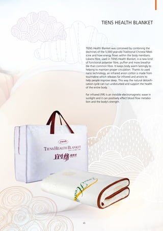 TIENS Health Blanket
TIENS Health Blanket was conceived by combining the
doctrines of the 5,000 year-old Traditional Chinese Med-
icine and how energy flows within the body meridians.
Lukens fibre, used in TIENS Health Blanket, is a new kind
of functional polyester fibre, puffier and more breatha-
ble than common fibre. It keeps body warm lastingly to
helping to maintain proper circulation. Thanks to used
nano technology, air infrared anion cotton is made from
tourmaline which releases far infrared and anions to
help people improve sleep. This way the natural detoxifi-
cation cycle can run undisturbed and support the health
of the entire body.
Far infrared (FIR) is an invisible electromagnetic wave in
sunlight and it can positively effect blood flow metabo-
lism and the body’s strength.  
45
 