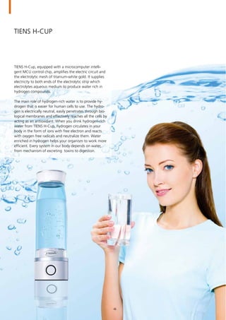 TIENS H-Cup
TIENS H-Cup, equipped with a microcomputer intelli-
gent MCU control chip, amplifies the electric circuit and
the electrolytic mesh of titanium-white gold. It supplies
electricity to both ends of the electrolytic strip which
electrolytes aqueous medium to produce water rich in
hydrogen compounds.
The main role of hydrogen-rich water is to provide hy-
drogen that is easier for human cells to use. The hydro-
gen is electrically neutral, easily penetrates through bio-
logical membranes and effectively reaches all the cells by
acting as an antioxidant. When you drink hydrogen-rich
water from TIENS H-Cup, hydrogen circulates in your
body in the form of ions with free electron and reacts
with oxygen free radicals and neutralize them. Water
enriched in hydrogen helps your organism to work more
efficient. Every system in our body depends on water,
from mechanism of excreting toxins to digestion.
46
 