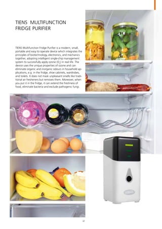 TIENS Multifunction
Fridge Purifier
TIENS Multifunction Fridge Purifier is a modern, small,
portable and easy to operate device which integrates the
principles of biotechnology, electronics, and mechanics
together, adopting intelligent single-chip management
system to successfully apply ozone (O3
) in real life. The
device uses the unique properties of ozone and can
eliminate organic and inorganic odours in household ap-
plications, e.g. in the fridge, shoe cabinets, wardrobes,
and toilets. It does not mask unpleasant smells like tradi-
tional air fresheners but removes them. Moreover, when
you put it in the fridge, it can extend the freshness of
food, eliminate bacteria and exclude pathogenic fungi.
47
 