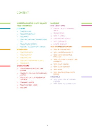Content
UNDERSTANDING THE HEALTH BALANCE
FOOD SUPPLEMENTS
CLEANSING
9	 TIENS Chitosan
10	 TIENS Grape Extract
11	 TIENS Kardi
12	 TIENS Lipid Metabolic Management
Tea
13	 TIENS Vitality Softgels
14	 TIENS Cell Rejuvenation Capsules
REPLENISHING
16	 TIENS Cordyceps
17	 TIENS FOS Syrup
18	 TIENS Spirulina
19	 TIENS Date Concentrated Juice
20	 TIENS Digest
STRENGTHENING
22	 TIENS Nutrient Super Calcium
Powder
23	 TIENS Super Calcium Capsules with
Lecithin
24	 TIENS Super Calcium Powder for
Children
25	 TIENS Kardi Junior
26	 TIENS Flexi, Fizzy, Vision
27	 TIENS Zinc
Balancing
FACE & BODY CARE
30	 APROTIE CIRCE – cream and
serum
31	 SPAKARE SERIES
33	 TIENS TS Masks
34	 AiRiZ SANITARY NAPKINS
37	 TIENS Toothpaste
39	 Aprotie Organics
TIENS WELLNESS EQUIPMENT
42	 TIENS Health Mattress
42	 TIENS Ti-Energy Bracelets
43	 TIENS Blood Circulative
Massager
43	 TIENS Multifunction Head Care
Apparatus
44	 TIENS Health Pillow
45	 TIENS Health Blanket
46	 TIENS H-Cup
47	 TIENS Multifunction Fridge
Purifier
HOUSEHOLD
49	 TIENS DiCHO Fruit & Vegetable
Cleaner
51	 TIENS DiCHO HOUSEHOLD SERIES
5
 