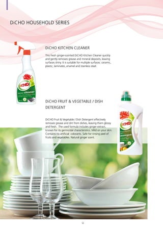 DiCHO HOUSEHOLD SERIES
This fresh ginger-scented DiCHO Kitchen Cleaner quickly
and gently removes grease and mineral deposits, leaving
surfaces shiny. It is suitable for multiple surfaces: ceramic,
plastic, laminates, enamel and stainless steel.
DiCHO Kitchen Cleaner
DiCHO Fruit & Vegetable / Dish Detergent effectively
removes grease and dirt from dishes, leaving them glossy
and fresh. The used formula includes ginger extract,
known for its germicidal characteristics. Mild on your skin.
Contains no artificial colorants. Safe for rinsing peel of
fruits and vegetables. Natural ginger scent.
DiCHO Fruit & Vegetable / Dish
Detergent
52
 