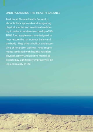Understanding THE health balance
Traditional Chinese Health Concept is
about holistic approach and integrating
physical, mental and emotional well-be-
ing in order to achieve true quality of life.
TIENS food supplements are designed to
help restore the harmonious balance of
the body. They offer a holistic understan-
ding of long-term wellness. Food supple-
ments combined with healthy nutrition,
physical activity and positive mental ap-
proach may significantly improve well-be-
ing and quality of life.
6
 