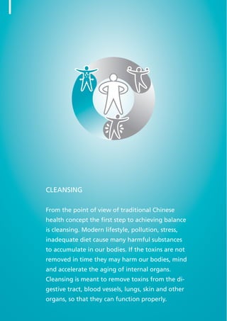 CLEANSING
From the point of view of traditional Chinese
health concept the first step to achieving balance
is cleansing. Modern lifestyle, pollution, stress,
inadequate diet cause many harmful substances
to accumulate in our bodies. If the toxins are not
removed in time they may harm our bodies, mind
and accelerate the aging of internal organs.
Cleansing is meant to remove toxins from the di-
gestive tract, blood vessels, lungs, skin and other
organs, so that they can function properly.
8
 