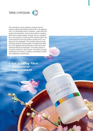 The naturally occurring substance, chitosan has the
ability to significantly absorb and bind fat in the digestive
tract. It is chemically similar to cellulose, a plant fibre that
prevents fat absorption, and can also produce a bulking
effect that increases satiety. Chitosan acts as a soluble fi-
bre in the stomach. It binds with fats and bile acids in the
small intestine to form the gel-like complex and in turn,
leaves the fat indigestible. The complex passes through
the large intestine and eventually is naturally eliminated.
Fat is not digested and the decrease in bile activity also
indirectly reduces fat absorption. It has been proven in
numerous researches, that chitosan may help to manage
cholesterol and maintain a healthy, normal level of blood
LDL-cholesterol concentrations.erol concentrations.
•	 Fat binding fibre
•	 Cholesterol
management
TIENS Chitosan
9
 