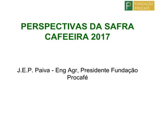 PERSPECTIVAS DA SAFRA
CAFEEIRA 2017
J.E.P. Paiva - Eng Agr, Presidente Fundação
Procafé
 