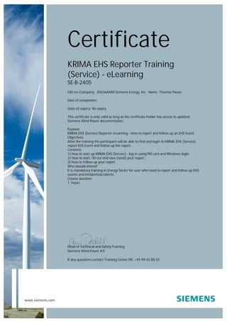 www.siemens.com
Head of Technical and Safety Training
Siemens Wind Power A/S
If any questions contact Training Center DK: +45 99 42 88 55
Certificate
KRIMA EHS Reporter Training
(Service) - eLearning
SE-B-2405
GID no./Company: Z0036AMM Siemens Energy, Inc. Name: Thomas Pasos
Date of completion:
Date of expiry: No expiry
This certificate is only valid as long as the certificate holder has access to updated
Siemens Wind Power documentation.
Purpose
KRIMA EHS (Service) Reporter eLearning - How to report and follow up an EHS Event
Objectives
After the training the participant will be able to find and login to KRIMA EHS (Service),
report EHS Event and follow up the report.
Contents
1) how to start up KRIMA EHS (Serviec) - log in using PKI card and Windows login;
2) how to start, fill-out and save (send) your report;
3) how to follow up your report.
Who should attend?
It is mandatory training in Energy Sector for user who need to report and follow-up EHS
events and incidents/accidents.
Course duration
1 hours
 