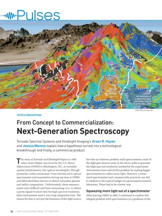 16 OPTICS & PHOTONICS NEWS OCTOBER 2015
From Concept to Commercialization:
Next-Generation Spectroscopy
The story of Tornado and Hindsight begins in 1995
when Arsen Hajian was hired by the U.S. Naval
Observatory (USNO) in Washington, D.C., to translate
spatial interferometry into optical wavelengths: Though
primarily a radio astronomer, I was introduced to optical
spectrometer instrumentation during my time at USNO
and fabricated these devices to detect extrasolar planets
and stellar companions. Unfortunately, these measure-
ments were difficult and time-consuming—i.e., to obtain
a given signal-to-noise ratio for high spectral resolution,
these instruments need a very long integration time. The
reason for this is not just the faintness of the light source,
but also an inherent problem with spectrometers: most of
the light gets thrown away at the slit in order to generate
the high spectral resolution needed for the experiment.
Astronomers have solved this problem by making bigger
spectrometers to collect more light. However, a room-
sized spectrometer isn’t commercially practical, nor did
it conform to the typical budget of a government research
laboratory. There had to be a better way.
Squeezing more light out of a spectrometer
After leaving USNO in 2007, I continued to explore this
integral problem with spectrometers as a professor at the
Tornado Spectral Systems and Hindsight Imaging’s Arsen R. Hajian
and Jessica Moreno explain how a hypothesis turned into a technological
breakthrough and finally, a commercial product.
OPTICS INNOVATIONS
Pulses
USGS Spectroscopy Lab
An example of
a spectroscopic
alteration map of
Cuprite, Nev., USA
 