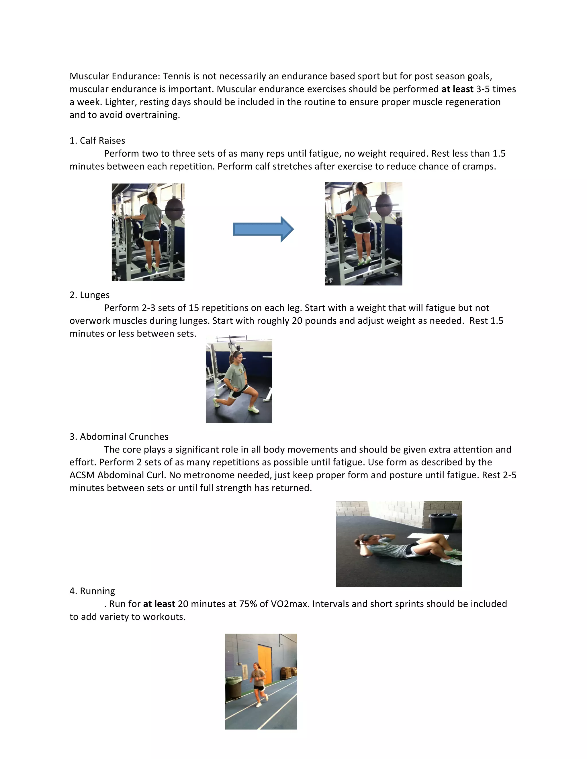 Muscular	
  Endurance:	
  Tennis	
  is	
  not	
  necessarily	
  an	
  endurance	
  based	
  sport	
  but	
  for	
  post	
  season	
  goals,	
  
muscular	
  endurance	
  is	
  important.	
  Muscular	
  endurance	
  exercises	
  should	
  be	
  performed	
  at	
  least	
  3-­‐5	
  times	
  
a	
  week.	
  Lighter,	
  resting	
  days	
  should	
  be	
  included	
  in	
  the	
  routine	
  to	
  ensure	
  proper	
  muscle	
  regeneration	
  
and	
  to	
  avoid	
  overtraining.	
  	
  
	
  
1.	
  Calf	
  Raises	
  
Perform	
  two	
  to	
  three	
  sets	
  of	
  as	
  many	
  reps	
  until	
  fatigue,	
  no	
  weight	
  required.	
  Rest	
  less	
  than	
  1.5	
  
minutes	
  between	
  each	
  repetition.	
  Perform	
  calf	
  stretches	
  after	
  exercise	
  to	
  reduce	
  chance	
  of	
  cramps.	
  
	
  
	
  
	
  
	
  
	
  
	
  
	
  
	
  
	
  
2.	
  Lunges	
  
Perform	
  2-­‐3	
  sets	
  of	
  15	
  repetitions	
  on	
  each	
  leg.	
  Start	
  with	
  a	
  weight	
  that	
  will	
  fatigue	
  but	
  not	
  
overwork	
  muscles	
  during	
  lunges.	
  Start	
  with	
  roughly	
  20	
  pounds	
  and	
  adjust	
  weight	
  as	
  needed.	
  	
  Rest	
  1.5	
  
minutes	
  or	
  less	
  between	
  sets.	
  
	
  
	
  
	
  
	
  
	
  
	
  
	
  
3.	
  Abdominal	
  Crunches	
  
The	
  core	
  plays	
  a	
  significant	
  role	
  in	
  all	
  body	
  movements	
  and	
  should	
  be	
  given	
  extra	
  attention	
  and	
  
effort.	
  Perform	
  2	
  sets	
  of	
  as	
  many	
  repetitions	
  as	
  possible	
  until	
  fatigue.	
  Use	
  form	
  as	
  described	
  by	
  the	
  
ACSM	
  Abdominal	
  Curl.	
  No	
  metronome	
  needed,	
  just	
  keep	
  proper	
  form	
  and	
  posture	
  until	
  fatigue.	
  Rest	
  2-­‐5	
  
minutes	
  between	
  sets	
  or	
  until	
  full	
  strength	
  has	
  returned.	
  
	
  
	
  
	
  
	
  
	
  
	
  
	
  
4.	
  Running	
  
.	
  Run	
  for	
  at	
  least	
  20	
  minutes	
  at	
  75%	
  of	
  VO2max.	
  Intervals	
  and	
  short	
  sprints	
  should	
  be	
  included	
  
to	
  add	
  variety	
  to	
  workouts.	
  	
  
	
  
	
  
	
  
	
  
	
   	
  
	
  
	
  
	
  
 