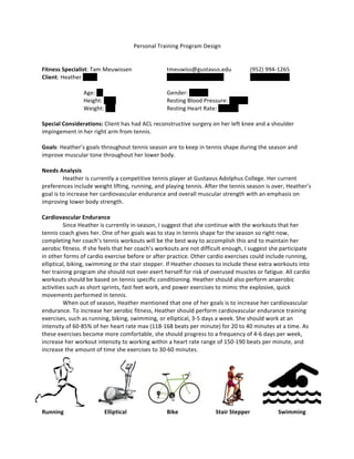 Personal	
  Training	
  Program	
  Design	
  
	
  
	
  
Fitness	
  Specialist:	
  Tam	
  Meuwissen	
   	
   tmeuwiss@gustavus.edu	
   (952)	
  994-­‐1265	
  
Client:	
  Heather	
  Annis	
   	
   	
   	
   hannis@gustavus.edu	
   	
   (507)	
  995-­‐5462	
  
	
   	
   	
  
Age:	
  22	
  	
   	
   	
   Gender:	
  Female	
  
Height:	
  5’	
  7”	
   	
   	
   Resting	
  Blood	
  Pressure:	
  118/56	
  	
   	
  
Weight:	
  135	
   	
   	
   Resting	
  Heart	
  Rate:	
  64	
  BPM	
   	
  
	
  
Special	
  Considerations:	
  Client	
  has	
  had	
  ACL	
  reconstructive	
  surgery	
  on	
  her	
  left	
  knee	
  and	
  a	
  shoulder	
  
impingement	
  in	
  her	
  right	
  arm	
  from	
  tennis.	
  	
  
	
  
Goals:	
  Heather’s	
  goals	
  throughout	
  tennis	
  season	
  are	
  to	
  keep	
  in	
  tennis	
  shape	
  during	
  the	
  season	
  and	
  
improve	
  muscular	
  tone	
  throughout	
  her	
  lower	
  body.	
  	
  	
  
	
  
Needs	
  Analysis	
  
	
   Heather	
  is	
  currently	
  a	
  competitive	
  tennis	
  player	
  at	
  Gustavus	
  Adolphus	
  College.	
  Her	
  current	
  
preferences	
  include	
  weight	
  lifting,	
  running,	
  and	
  playing	
  tennis.	
  After	
  the	
  tennis	
  season	
  is	
  over,	
  Heather’s	
  
goal	
  is	
  to	
  increase	
  her	
  cardiovascular	
  endurance	
  and	
  overall	
  muscular	
  strength	
  with	
  an	
  emphasis	
  on	
  
improving	
  lower	
  body	
  strength.	
  
	
  
Cardiovascular	
  Endurance	
  
	
   Since	
  Heather	
  is	
  currently	
  in-­‐season,	
  I	
  suggest	
  that	
  she	
  continue	
  with	
  the	
  workouts	
  that	
  her	
  
tennis	
  coach	
  gives	
  her.	
  One	
  of	
  her	
  goals	
  was	
  to	
  stay	
  in	
  tennis	
  shape	
  for	
  the	
  season	
  so	
  right	
  now,	
  
completing	
  her	
  coach’s	
  tennis	
  workouts	
  will	
  be	
  the	
  best	
  way	
  to	
  accomplish	
  this	
  and	
  to	
  maintain	
  her	
  
aerobic	
  fitness.	
  If	
  she	
  feels	
  that	
  her	
  coach’s	
  workouts	
  are	
  not	
  difficult	
  enough,	
  I	
  suggest	
  she	
  participate	
  
in	
  other	
  forms	
  of	
  cardio	
  exercise	
  before	
  or	
  after	
  practice.	
  Other	
  cardio	
  exercises	
  could	
  include	
  running,	
  
elliptical,	
  biking,	
  swimming	
  or	
  the	
  stair	
  stepper.	
  If	
  Heather	
  chooses	
  to	
  include	
  these	
  extra	
  workouts	
  into	
  
her	
  training	
  program	
  she	
  should	
  not	
  over	
  exert	
  herself	
  for	
  risk	
  of	
  overused	
  muscles	
  or	
  fatigue.	
  All	
  cardio	
  
workouts	
  should	
  be	
  based	
  on	
  tennis	
  specific	
  conditioning.	
  Heather	
  should	
  also	
  perform	
  anaerobic	
  
activities	
  such	
  as	
  short	
  sprints,	
  fast	
  feet	
  work,	
  and	
  power	
  exercises	
  to	
  mimic	
  the	
  explosive,	
  quick	
  
movements	
  performed	
  in	
  tennis.	
  
	
   When	
  out	
  of	
  season,	
  Heather	
  mentioned	
  that	
  one	
  of	
  her	
  goals	
  is	
  to	
  increase	
  her	
  cardiovascular	
  
endurance.	
  To	
  increase	
  her	
  aerobic	
  fitness,	
  Heather	
  should	
  perform	
  cardiovascular	
  endurance	
  training	
  
exercises,	
  such	
  as	
  running,	
  biking,	
  swimming,	
  or	
  elliptical,	
  3-­‐5	
  days	
  a	
  week.	
  She	
  should	
  work	
  at	
  an	
  
intensity	
  of	
  60-­‐85%	
  of	
  her	
  heart	
  rate	
  max	
  (118-­‐168	
  beats	
  per	
  minute)	
  for	
  20	
  to	
  40	
  minutes	
  at	
  a	
  time.	
  As	
  
these	
  exercises	
  become	
  more	
  comfortable,	
  she	
  should	
  progress	
  to	
  a	
  frequency	
  of	
  4-­‐6	
  days	
  per	
  week,	
  
increase	
  her	
  workout	
  intensity	
  to	
  working	
  within	
  a	
  heart	
  rate	
  range	
  of	
  150-­‐190	
  beats	
  per	
  minute,	
  and	
  
increase	
  the	
  amount	
  of	
  time	
  she	
  exercises	
  to	
  30-­‐60	
  minutes.	
  	
  
	
  
	
  
	
  
	
  
	
  
	
  
	
  
Running	
   	
   Elliptical	
   	
   Bike	
   	
   	
  	
  	
  	
  	
  Stair	
  Stepper	
  	
   	
  	
  	
  	
  	
  Swimming	
  
	
   	
   	
  
	
   	
  
 