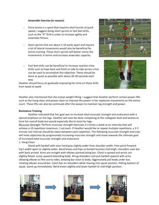 Anaerobic	
  Exercise	
  (in	
  season)	
  
	
  
- Since	
  tennis	
  is	
  a	
  sport	
  that	
  requires	
  short	
  bursts	
  of	
  quick	
  
speed,	
  I	
  suggest	
  doing	
  short	
  sprints	
  or	
  fast	
  feet	
  drills,	
  
such	
  as	
  the	
  “X”	
  Drill	
  in	
  order	
  to	
  increase	
  agility	
  and	
  
anaerobic	
  fitness.	
  	
  
	
  
- Short	
  sprints	
  that	
  are	
  about	
  5-­‐10	
  yards	
  apart	
  and	
  require	
  
a	
  lot	
  of	
  lateral	
  movements	
  would	
  also	
  be	
  beneficial	
  for	
  
tennis	
  training.	
  These	
  short	
  sprints	
  will	
  better	
  mimic	
  the	
  
movements	
  in	
  tennis	
  and	
  increase	
  anaerobic	
  capacity.	
  	
  
	
  
	
  
- Fast	
  feet	
  drills	
  can	
  be	
  beneficial	
  to	
  increase	
  reaction	
  time.	
  
Drills	
  such	
  as	
  hops	
  back	
  and	
  forth	
  or	
  side	
  to	
  side	
  across	
  a	
  line	
  
can	
  be	
  used	
  to	
  accomplish	
  this	
  objective.	
  These	
  should	
  be	
  
done	
  as	
  quick	
  as	
  possible	
  with	
  about	
  20-­‐30	
  seconds	
  each	
  
way.	
  	
  
Heather	
  should	
  focus	
  on	
  gradually	
  improving	
  her	
  time	
  on	
  these	
  drills	
  
from	
  week	
  to	
  week	
  
	
  
	
  
Heather	
  also	
  mentioned	
  that	
  she	
  enjoys	
  weight	
  lifting.	
  I	
  suggest	
  that	
  Heather	
  perform	
  certain	
  power	
  lifts	
  
such	
  as	
  the	
  hang	
  clean	
  and	
  power	
  clean	
  to	
  improve	
  the	
  power	
  in	
  her	
  explosive	
  movements	
  on	
  the	
  tennis	
  
court.	
  These	
  lifts	
  can	
  also	
  be	
  continued	
  after	
  the	
  season	
  to	
  maintain	
  leg	
  strength	
  and	
  power.	
  
	
  
Resistance	
  Training	
  
	
   Heather	
  indicated	
  that	
  her	
  goal	
  was	
  to	
  increase	
  total	
  muscular	
  strength	
  and	
  endurance	
  with	
  a	
  
special	
  emphasis	
  on	
  the	
  legs.	
  Heather	
  will	
  soon	
  be	
  done	
  competing	
  at	
  the	
  collegiate	
  level	
  and	
  wishes	
  to	
  
tone	
  her	
  overall	
  body	
  but	
  would	
  especially	
  like	
  to	
  tone	
  her	
  legs.	
  	
  
Muscular	
  Strength:	
  Perform	
  muscular	
  strength	
  exercises	
  2-­‐3	
  times	
  a	
  week	
  at	
  an	
  intensity	
  that	
  will	
  
achieve	
  a	
  10	
  repetition	
  maximum,	
  1	
  set	
  each.	
  If	
  Heather	
  would	
  like	
  to	
  repeat	
  multiple	
  repetitions,	
  a	
  2-­‐5	
  
minute	
  rest	
  interval	
  should	
  be	
  taken	
  between	
  each	
  repetition.	
  The	
  following	
  muscular	
  strength	
  exercises	
  
will	
  meet	
  objectives	
  by	
  progressively	
  increasing	
  muscular	
  strength	
  and	
  move	
  towards	
  the	
  ultimate	
  goal	
  
of	
  increased	
  total	
  muscular	
  strength	
  and	
  endurance.	
  
1.	
  Hang	
  Clean	
  
Stand	
  with	
  barbell	
  with	
  over	
  hand	
  grip	
  slightly	
  wider	
  than	
  shoulder	
  width.	
  Feet	
  point	
  forward	
  
hip's	
  width	
  apart	
  or	
  slightly	
  wider.	
  Bend	
  knees	
  and	
  hips	
  so	
  barbell	
  touches	
  mid-­‐thigh;	
  shoulders	
  over	
  bar	
  
with	
  back	
  arched.	
  Arms	
  are	
  straight	
  with	
  elbows	
  pointed	
  along	
  bar.	
  Chest	
  is	
  spread	
  and	
  wrists	
  are	
  
slightly	
  flexed.	
  Jump	
  upward	
  extending	
  body.	
  Shrug	
  shoulders	
  and	
  pull	
  barbell	
  upward	
  with	
  arms	
  
allowing	
  elbows	
  to	
  flex	
  out	
  to	
  sides,	
  keeping	
  bar	
  close	
  to	
  body.	
  Aggressively	
  pull	
  body	
  under	
  bar,	
  
rotating	
  elbows	
  around	
  bar.	
  Catch	
  bar	
  on	
  shoulders	
  while	
  moving	
  into	
  squat	
  position.	
  Hitting	
  bottom	
  of	
  
squat,	
  stand	
  up	
  immediately.	
  Bend	
  knees	
  slightly	
  and	
  lower	
  barbell	
  to	
  mid-­‐thigh	
  position.	
  
	
  
	
  
	
  
	
  
	
  
	
  
	
  
	
   	
   	
  
 