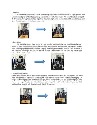 2.	
  Deadlift	
  
	
   With	
  feet	
  flat	
  beneath	
  bar,	
  squat	
  down	
  and	
  grasp	
  bar	
  with	
  shoulder	
  width	
  or	
  slightly	
  wider	
  over	
  
hand	
  or	
  mixed	
  grip.	
  Lift	
  bar	
  by	
  extending	
  hips	
  and	
  knees	
  to	
  full	
  extension.	
  Pull	
  shoulders	
  back	
  at	
  top	
  of	
  
lift	
  if	
  rounded.	
  Throughout	
  lift	
  keep	
  hips	
  low,	
  shoulders	
  high,	
  arms	
  and	
  back	
  straight.	
  Knees	
  should	
  point	
  
same	
  direction	
  as	
  feet	
  throughout	
  movement.	
  
	
  
	
  
	
  
	
  
	
  
	
  
	
  
	
  
	
  
3.	
  Back	
  Squat	
  
Set	
  barbell	
  at	
  upper	
  chest	
  height	
  on	
  rack,	
  position	
  bar	
  high	
  on	
  back	
  of	
  shoulders	
  and	
  grasp	
  
barbell	
  to	
  sides.	
  Dismount	
  bar	
  from	
  rack	
  and	
  stand	
  with	
  shoulder	
  width	
  stance.	
  	
  Bend	
  knees	
  forward	
  
while	
  allowing	
  hips	
  to	
  bend	
  back	
  behind,	
  keeping	
  back	
  straight	
  and	
  knees	
  pointed	
  same	
  direction	
  as	
  
feet.	
  Descend	
  until	
  thighs	
  are	
  just	
  past	
  parallel	
  to	
  floor.	
  Extend	
  knees	
  and	
  hips	
  until	
  legs	
  are	
  straight.	
  
Return	
  the	
  bar	
  to	
  the	
  rack.	
  	
  	
  
	
  
	
  
4.	
  Straight	
  Leg	
  Deadlift	
  
-­‐	
  Stand	
  with	
  shoulder	
  width	
  or	
  narrower	
  stance	
  on	
  shallow	
  platform	
  with	
  feet	
  flat	
  beneath	
  bar.	
  Bend	
  
knees	
  and	
  bend	
  over	
  with	
  lower	
  back	
  straight.	
  Grasp	
  barbell	
  with	
  shoulder	
  width	
  overhand	
  grip.	
  Lift	
  
weight	
  to	
  standing	
  position.	
  With	
  knees	
  straight,	
  lower	
  bar	
  toward	
  top	
  of	
  feet	
  by	
  bending	
  hips.	
  After	
  
hips	
  can	
  no	
  longer	
  flex,	
  bend	
  waist	
  as	
  bar	
  approaches	
  top	
  of	
  feet.	
  Lift	
  bar	
  by	
  extending	
  waist	
  and	
  hip	
  
until	
  standing	
  upright.	
  Pull	
  shoulders	
  back	
  slightly	
  if	
  rounded.	
  
	
  
	
  
	
  
	
  
	
  
	
  
	
  
	
  
	
  
	
  
	
  
	
  
	
  
	
  
	
  
	
  
	
   	
  
 