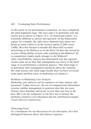442 Evaluating Sales Performance
At this point in our performance evaluation, we have completed
the what happened stage. The next step is to determine why the
results are as shown in Figure 15-5. As mentioned earlier, it is
extremely difficult to answer this question. In the midwestern
region, for example, the sales force obtained only about two-
thirds as many orders as in the eastern region (2,500 versus
3,800). Was this because Colorado did about half as much
advertising in the Midwest as in the East? Or does the reason he
in poor selling ability or poor sales training in the Midwest? Or
is competition simply much stronger in the Midwest?
After a profitability analysis has determined why the regional
results came out as they did, management can move to the third
stage in its performance evaluation process. That final stage is
to determine what management should do about the situation.
We shall discuss this third stage briefly after we have reviewed
some major problem areas in marketing cost analysis.
Problems in Marketing Cost Analysis
Marketing cost analyses can be expensive in time, money, and
personnel. Today, however, the use of computerized information
systems enables management to generate data that are more
current, more detailed, and lower in cost than was true in the
past. But even the computers so far have not overcome the
problems related to cost allocation and the contribution-margin
versus full-cost controversy.
Allocating Costs
As a foundation for our discussion of cost allocation, let's first
distinguish between direct and indirect expenses.
 