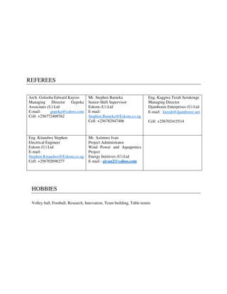 REFEREES
Arch. Golooba Edward Kayiso
Managing Director Gepoka
Associates (U) Ltd
E:mail: gepoka@yahoo.com
Cell: +256772469762
Mr. Stephen Bameka
Senior Shift Supervisor
Eskom (U) Ltd
E-mail:
Stephen.Bameka@Eskom.co.ug
Cell: +256782947406
Eng. Kaggwa Terah Serukenge
Managing Director
Djamboree Enterprises (U) Ltd
E-mail: kterah@djamboree.net
Cell: +256702415514
Eng. Kitandwe Stephen
Electrical Engineer
Eskom (U) Ltd
E-mail:
Stephen.Kitandwe@Eskom.co.ug
Cell: +256702696277
Mr. Asiimwe Ivan
Project Administrator
Wind Power and Aquaponics
Project
Energy Inititives (U) Ltd
E-mail : aivan2@yahoo.com
HOBBIES
Volley ball, Football, Research, Innovation, Team building, Table tennis
 