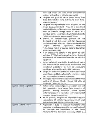 wind Met towers and wind driven demonstration
turbines while at Energy Initiative Uganda Ltd
• Designed mini grids for electric power supply from
three demonstration wind turbines to their demo-
power consumers
• Designed and implemented circuit diagrams for the
African Development Bank –Phase IV of the almost
concluded Ministry of Education and Sports extension
works at Makerere College school, St. Peter’s S.S.S
Nsambya, Gombe Senior Secondary School, Kabasanda
Technical Institute and Nabisunsa girls’ School
• Andrew has conceptualized, planned for and
developed preset D.C power grids for Aquaponics
systems while executing the appropriate Renewable
Energies &Related Agricultural Production
Technologies Project of Uganda National Council for
Science and Technology
• In an endeavor to adhere to the permit to work
technique (PTW) of workman safety, he has designed
maintenance and installation schedules for electrical
equipment
• He has sufficiently practicable knowledge of switch
yard and sub-station construction, maintenance and
operational procedures as well as precautions
considered when working with HVAC equipment
• Design and installation of fire and motion sensors for
power houses and battery houses for emergency black
start systems of turbines and generators.
• Developed electrical and LAN schematics at the office
building of Brighter Monday Uganda Ltd while at
Djamboree Enterprises (U) Ltd
Applied Electro-Magnetism • He has worked on several power generation units and
their accessories, these range from inspection of
generator winding insulation, exciter system
performance as well as installation and replacement of
generator parts and components
• He has planned, designed and implemented several
electrical and ICT cable laying exercises, in both small
scale and vastly established industrial entities
Applied Material science • Preparation of BOQs for electrical installations while
conducting a needs assessment for the modification of
old structures and construction of new school
structures for five traditional secondary schools (St.
 
