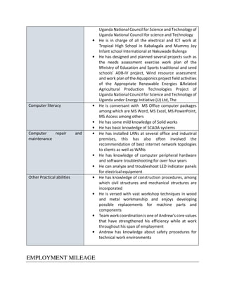 Uganda National Council for Science and Technology of
Uganda National Council for science and Technology
• He is in charge of all the electrical and ICT work at
Tropical High School in Kabalagala and Mummy Joy
Infant school International at Nakuwade Bulenga
• He has designed and planned several projects such as
the needs assessment exercise work plan of the
Ministry of Education and Sports traditional and seed
schools’ ADB-IV project, Wind resource assessment
and work plan of the Aquaponics project field activities
of the Appropriate Renewable Energies &Related
Agricultural Production Technologies Project of
Uganda National Council for Science and Technology of
Uganda under Energy Initiative (U) Ltd, The
Computer literacy • He is conversant with MS Office computer packages
among which are MS Word, MS Excel, MS PowerPoint,
MS Access among others
• He has some mild knowledge of Solid works
• He has basic knowledge of SCADA systems
Computer repair and
maintenance
• He has installed LANs at several office and industrial
premises, this has also often involved the
recommendation of best internet network topologies
to clients as well as WANs
• He has knowledge of computer peripheral hardware
and software troubleshooting for over four years
• He can analyze and troubleshoot LED indicator panels
for electrical equipment
Other Practical abilities • He has knowledge of construction procedures, among
which civil structures and mechanical structures are
incorporated
• He is versed with vast workshop techniques in wood
and metal workmanship and enjoys developing
possible replacements for machine parts and
components
• Team work coordination is one of Andrew’s core values
that have strengthened his efficiency while at work
throughout his span of employment
• Andrew has knowledge about safety procedures for
technical work environments
EMPLOYMENT MILEAGE
 