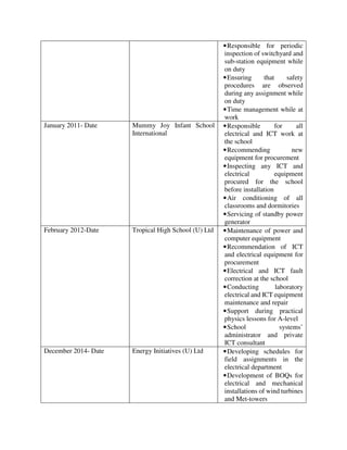 •Responsible for periodic
inspection of switchyard and
sub-station equipment while
on duty
•Ensuring that safety
procedures are observed
during any assignment while
on duty
•Time management while at
work
January 2011- Date Mummy Joy Infant School
International
•Responsible for all
electrical and ICT work at
the school
•Recommending new
equipment for procurement
•Inspecting any ICT and
electrical equipment
procured for the school
before installation
•Air conditioning of all
classrooms and dormitories
•Servicing of standby power
generator
February 2012-Date Tropical High School (U) Ltd •Maintenance of power and
computer equipment
•Recommendation of ICT
and electrical equipment for
procurement
•Electrical and ICT fault
correction at the school
•Conducting laboratory
electrical and ICT equipment
maintenance and repair
•Support during practical
physics lessons for A-level
•School systems’
administrator and private
ICT consultant
December 2014- Date Energy Initiatives (U) Ltd •Developing schedules for
field assignments in the
electrical department
•Development of BOQs for
electrical and mechanical
installations of wind turbines
and Met-towers
 