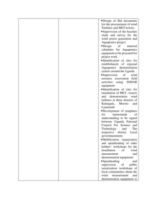 •Design of Bid documents
for the procurement of wind
Turbines and MET-towers
•Supervision of the baseline
study and survey for the
wind power generation and
Aquaponics project
•Design of material
schedules for Aquaponics
equipment to be procured for
project work
•Identification of sites for
establishment of regional
Aquaponics demonstration
centers around the Uganda
•Supervision of wind
resource assessment field
activities using SODAR
equipment
•Identification of sites for
installation of MET –towers
and demonstration wind
turbines in three districts of
Kalangala, Moroto and
Lyantonde
•Development of templates
for memoranda of
understanding to be signed
between Uganda National
Council For Science and
Technology and The
respective district Local
governmenments
•Mobilization, organization
and spearheading of stake
holders’ workshops for the
installation of wind
measurement and
demonstration equipment
•Spearheading and
supervision of public
sensitization workshops of
local communities about the
wind measurement and
demonstration equipment to
 