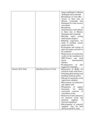 being established in Moroto
,Kalangala and Lyantonde
•Installation of wind Met –
Towers at three sites in
Moroto, Lyantonde And
Kalangala for wind resource
assessment
•Installation of
demonstration wind turbines
at three sites in Moroto,
Kalangala and Lyantonde
•Periodic report writing
about project progress
•Drafting requisitions for
funds to facilitate various
project activities
•Conception and writing of
plans for project activities to
be conducted
•Supervision of construction
works for the installation of
MET-Towers and wind
power demonstration
turbines
•Configuration of data
loggers for wind data
January 2016- Date Djamboree Power (U) Ltd •Discussion of BOQs for
electrical works with clients
•Attending Bid meetings and
handling technical queries
•Design of consultancy work
supervision schedules
•Recruitment of technicians
and support staff
•Preparation of support
documents for needs
assessment exercises of
consultancy works
•Selection of sub-contractors
for electrical works and
potential suppliers of
electrical equipment
•Development of potential
suppliers’ lists for both
electrical and ICT works
 