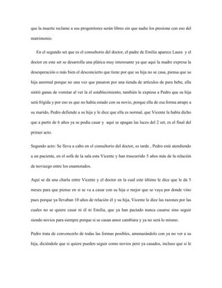 que la muerte reclame a sus progenitores serán libres sin que nadie los presione con eso del

matrimonio.


   En el segundo set que es el consultorio del doctor, el padre de Emilia aparece Laura y el

doctor en este set se desarrolla una plática muy interesante ya que aquí la madre expresa la

desesperación o más bien el desconcierto que tiene por que su hija no se casa, piensa que su

hija anormal porque no una vez que pasaron por una tienda de artículos de para bebe, ella

sintió ganas de vomitar al ver la el establecimiento, también le expresa a Pedro que su hija

será frígida y por eso es que no había estado con su novio, porque ella de esa forma atrapo a

su marido, Pedro defiende a su hija y le dice que ella es normal, que Vicente la había dicho

que a partir de 6 años ya se podía casar y aquí se apagan las luces del 2 set, es el final del

primer acto.


Segundo acto: Se lleva a cabo en el consultorio del doctor, es tarde , Pedro está atendiendo

a un paciente, en el sofá de la sala esta Vicente y han trascurrido 5 años más de la relación

de noviazgo entre los enamorados.


Aquí se da una charla entre Vicente y el doctor en la cual este último le dice que le da 5

meses para que piense en si se va a casar con su hija o mejor que se vaya por donde vino

pues porque ya llevaban 10 años de relación él y su hija, Vicente le dice las razones por las

cuales no se quiere casar ni él ni Emilia, que ya han pactado nunca casarse sino seguir

siendo novios para siempre porque si se casan amor cambiara y ya no será lo mismo.


Pedro trata de convencerlo de todas las formas posibles, amenazándolo con ya no ver a su

hija, diciéndole que si quiere pueden seguir como novios pero ya casados, incluso que si le
 
