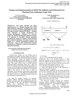 ISSN: 2278 – 1323
                                      International Journal of Advanced Research in Computer Engineering & Technology
                                                                                          Volume 1, Issue 4, June 2012



    Design and Implementation of IEEE-754 Addition and Subtraction for
                   Floating Point Arithmetic Logic Unit
              V.VINAY CHAMKUR                                                    Under the guidance of
           Vinayv.carrier@gmail.com                                                   Chetana.R
     M.Tech ,VLSI DESIGN and EMBEDDED                                   Asst pro ECE Dept, SJBIT Bengaluru-60.
                  SYSTEMS
                                                                                    chetana_73@yahoo.com


 ABSTRACT--- This paper describes the FPGA
 implementation of a Decimal Floating Point (DFP)
 adder/subtractor using IEEE 754-2008 format. In this
 paper we describe an efficient implementation of an IEEE
 754 single precision Standard for Binary Floating-
 Point Arithmetic to include specifications for
 decimal floating-point arithmetic. As processor
 support for decimal floating-point arithmetic emerges,
 it is important to investigate efficient algorithms
 and hardware designs for common decimal floating-
 point arithmetic algorithms. This paper presents novel
 designs for a decimal floating-point addition and
 subtraction. They are fully synthesizable hardware
 descriptions in VERILOG. Each one is presented for                                     Figure 1.IEEE floating point format
 high speed computing.
                                                                         Z = (-1S) * 2 (E - Bias) * (1.M)
   Keywords- IEEE-754 Floating Point Standard;                                                     
        Addition and Subtraction Algorithm.
                                                                       Where M = m22 2-1 + m21 2-2 + m20 2-3+…+ m1 2-22+ m0

              I.INTRODUCTION                                                               2-23; Bias = 127.
      Floating point numbers are one possible way of                                            FIG : -1
 representing real numbers in binary format; the IEEE 754           a) 1-bit sign s.
 [1] standard presents two different floating point formats,        b) A w + 5 bit combination field G encoding
 Binary interchange format and Decimal interchange                classification and, if the encoded datum is a finite
 format. Multiplying floating point numbers is a critical         number,the exponent q and four significand bits (1 or 3 of
 requirement for DSP applications involving large dynamic         which are implied). The biased exponent E is a w + 2 bit
 range. This paper focuses only on single precision               quantity q + bias, where the value of the first two bits of the
 normalized binary interchange format. Fig. 1 shows the           biased exponent taken together is either 0, 1, or 2.
 IEEE 754 single precision binary format representation; it        c) A t-bit trailing significand field T that contains
 consists of a one bit sign (S), an eight bit exponent (E), and   J × 10bits and contains the bulk of the significand. J
 a twenty three bit fraction (M or Mantissa). An extra bit is     represents the number of depletes.
 added to the fraction to form what is called the                   When this field is combined with the leading significand
 significand1. If the exponent is greater than 0 and smaller      bits from the combination field, the format encodes a total
 than 255, and there is 1 in the MSB of the significand then      of p = 3 × J + 1 decimal digits. The values of k, p, t, w, and
 the number is said to be a normalized number; in this case       bias for decimal64 interchange formats are 16, 50, 12, and
 the real number is represented by (1)
                                                                  398 respectively. That means that number has p=16 decimal
                                                                  digits of precision in the significand, an unbiased exponent
    The IEEE-754 standard specifies six numerical
                                                                  range of [383, 384], and a bias of 398.
operations: addition, subtraction, multiplication, division,
remainder, and square root. The standard also specifies rules         The IEEE-754 standard specifies six numerical
for converting to and from the different floating-point           operations: addition, subtraction, multiplication, division,
formats       (e.g     short/integer/ long        to /from        remainder, and square root. The standard also specifies rules
single/double/quad-precision), and conversion between the         for converting to and         from      the      different
different floating-point formats.                                           floating-point      formats (e.g short/integer/long
                                                                  to/from single/double/quad-precision), and conversion
                                                                  between the different floating-point formats.
                                                                                                                              443

                                               All Rights Reserved © 2012 IJARCET
 